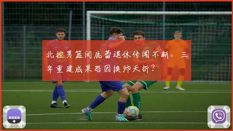 北控男篮闵鹿蕾退休传闻不断，三年重建成果恐因换帅夭折？