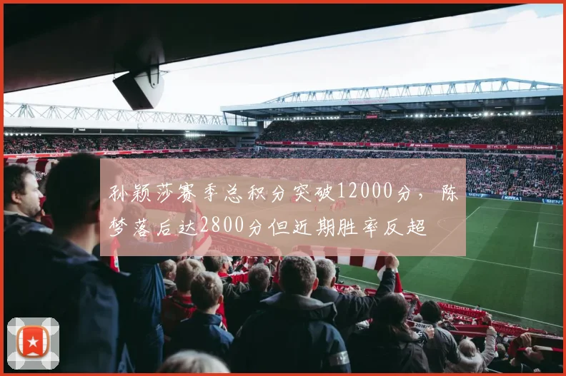 孙颖莎赛季总积分突破12000分，陈梦落后达2800分但近期胜率反超