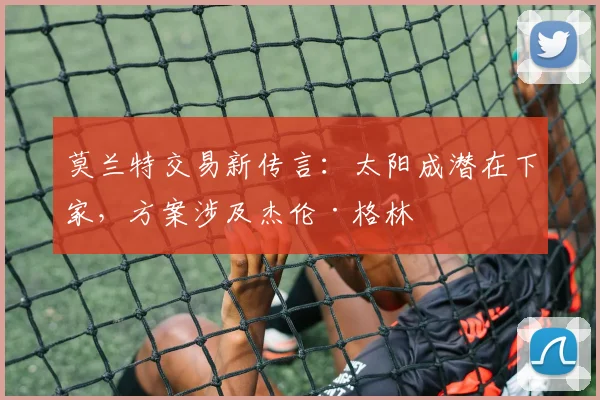 莫兰特交易新传言：太阳成潜在下家，方案涉及杰伦·格林